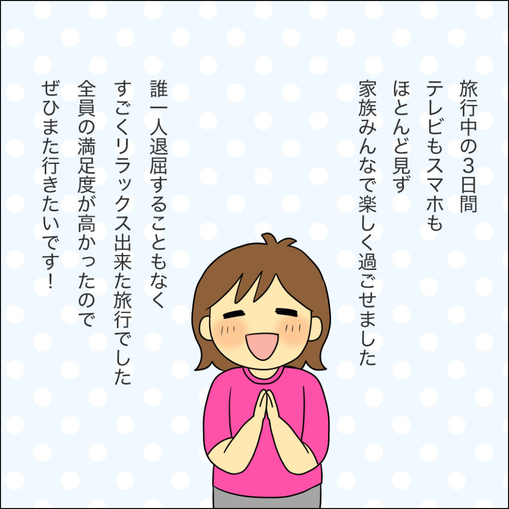 3日間、テレビもスマホもほとんど見ずに家族で楽しく過ごせた。誰一人退屈せず満足度が高かったので、ぜひまた行きたいという感想